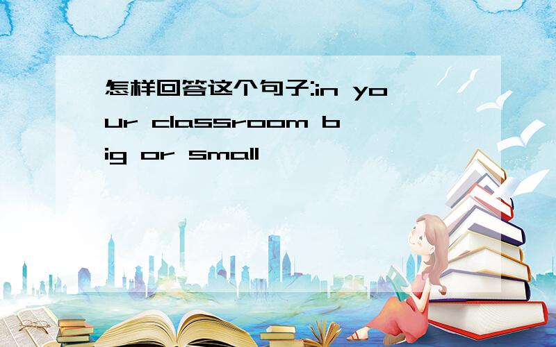 怎样回答这个句子:in your classroom big or small