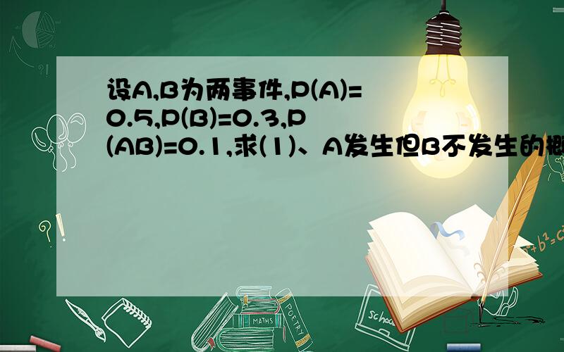 设A,B为两事件,P(A)=0.5,P(B)=0.3,P(AB)=0.1,求(1)、A发生但B不发生的概率；（2）、A不