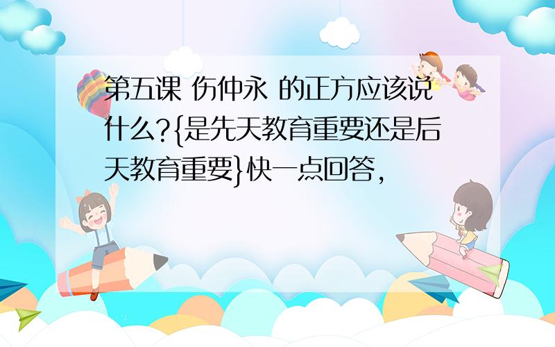 第五课 伤仲永 的正方应该说什么?{是先天教育重要还是后天教育重要}快一点回答,