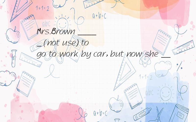 Mrs.Brown _____(not use) to go to work by car,but now she __