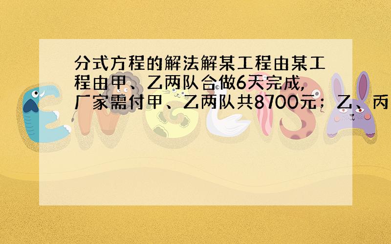 分式方程的解法解某工程由某工程由甲、乙两队合做6天完成,厂家需付甲、乙两队共8700元；乙、丙两队合做10天完成,厂家需