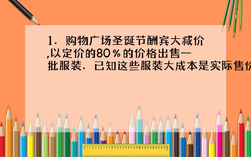 1．购物广场圣诞节酬宾大减价,以定价的80％的价格出售一批服装．已知这些服装大成本是实际售价的75％,这批服装的成本与定