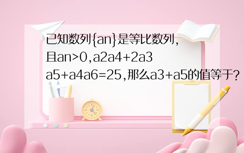 已知数列{an}是等比数列,且an>0,a2a4+2a3a5+a4a6=25,那么a3+a5的值等于?