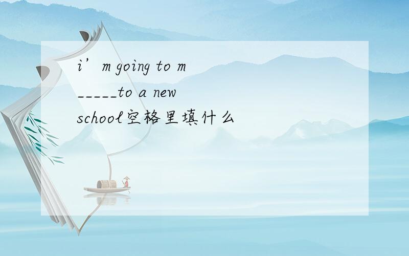 i’m going to m_____to a new school空格里填什么