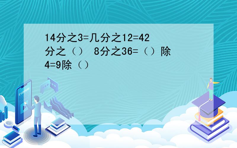 14分之3=几分之12=42分之（） 8分之36=（）除4=9除（）