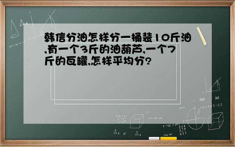 韩信分油怎样分一桶装10斤油,有一个3斤的油葫芦,一个7斤的瓦罐,怎样平均分?