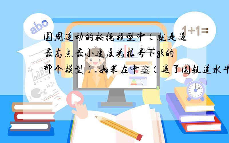 圆周运动的轻绳模型中（就是过最高点最小速度为根号下gR的那个模型）,如果在中途（过了圆轨道水平直径）