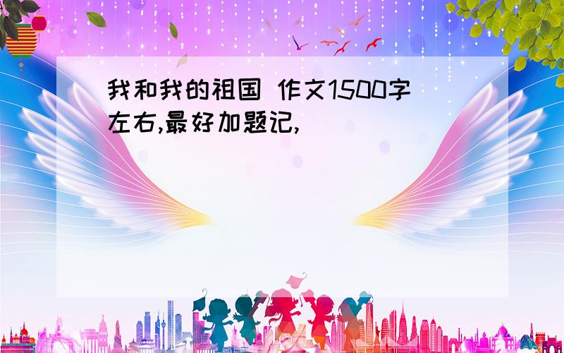 我和我的祖国 作文1500字左右,最好加题记,