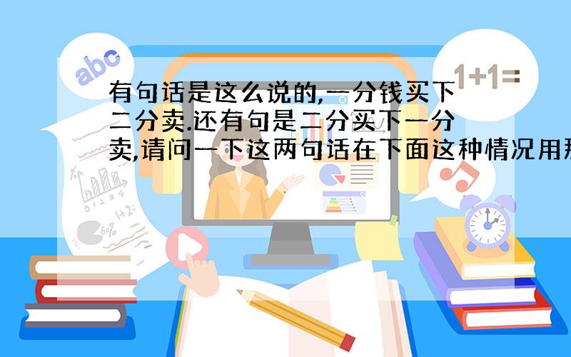 有句话是这么说的,一分钱买下二分卖.还有句是二分买下一分卖,请问一下这两句话在下面这种情况用那句合