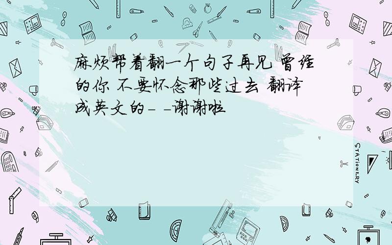 麻烦帮着翻一个句子再见 曾经的你 不要怀念那些过去 翻译成英文的- -谢谢啦