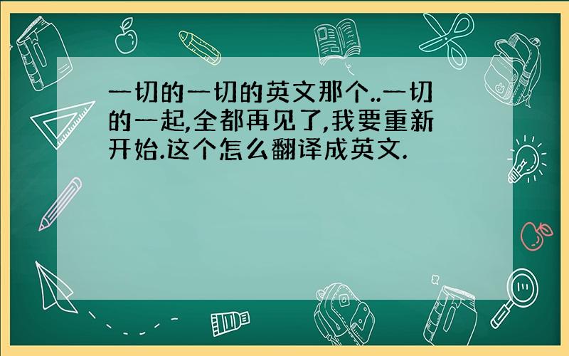 一切的一切的英文那个..一切的一起,全都再见了,我要重新开始.这个怎么翻译成英文.