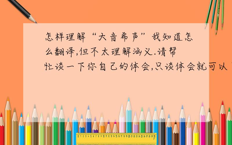 怎样理解“大音希声”我知道怎么翻译,但不太理解涵义.请帮忙谈一下你自己的体会,只谈体会就可以了.