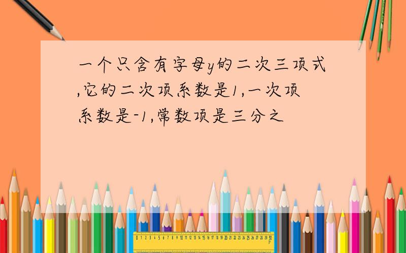 一个只含有字母y的二次三项式,它的二次项系数是1,一次项系数是-1,常数项是三分之