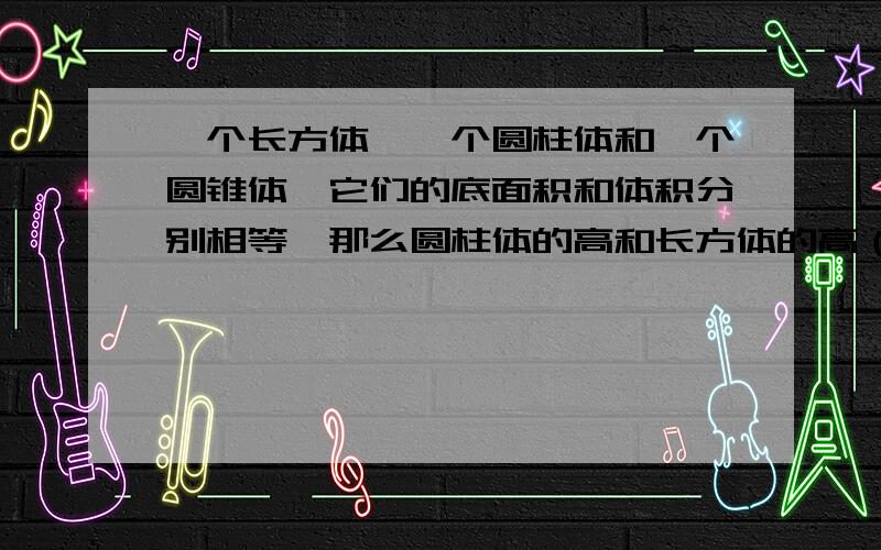 一个长方体,一个圆柱体和一个圆锥体,它们的底面积和体积分别相等,那么圆柱体的高和长方体的高（ ）,圆锥的高是长方体高的(