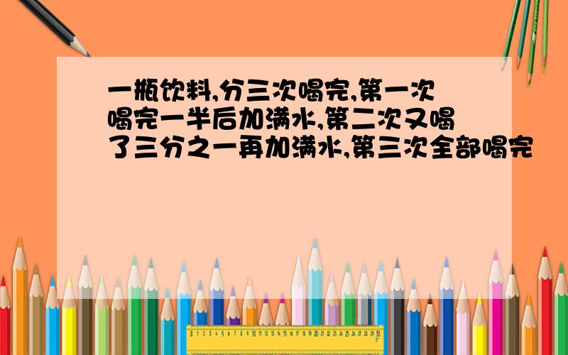 一瓶饮料,分三次喝完,第一次喝完一半后加满水,第二次又喝了三分之一再加满水,第三次全部喝完