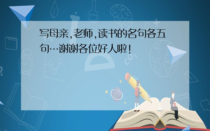 写母亲,老师,读书的名句各五句…谢谢各位好人啦!