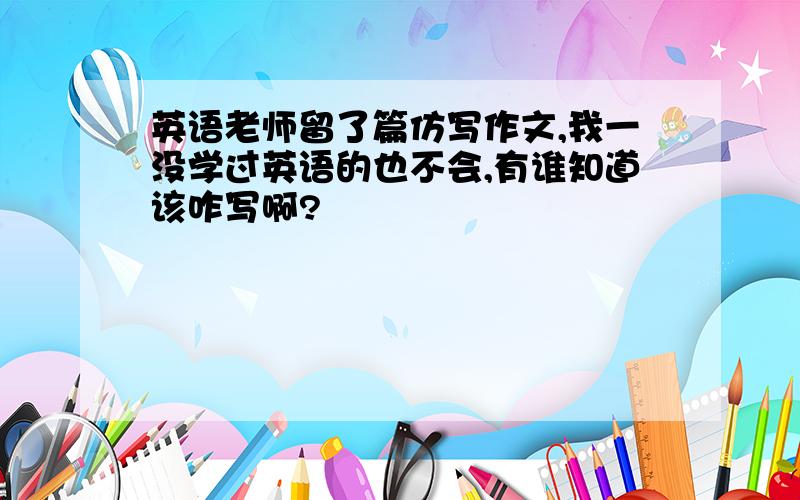 英语老师留了篇仿写作文,我一没学过英语的也不会,有谁知道该咋写啊?