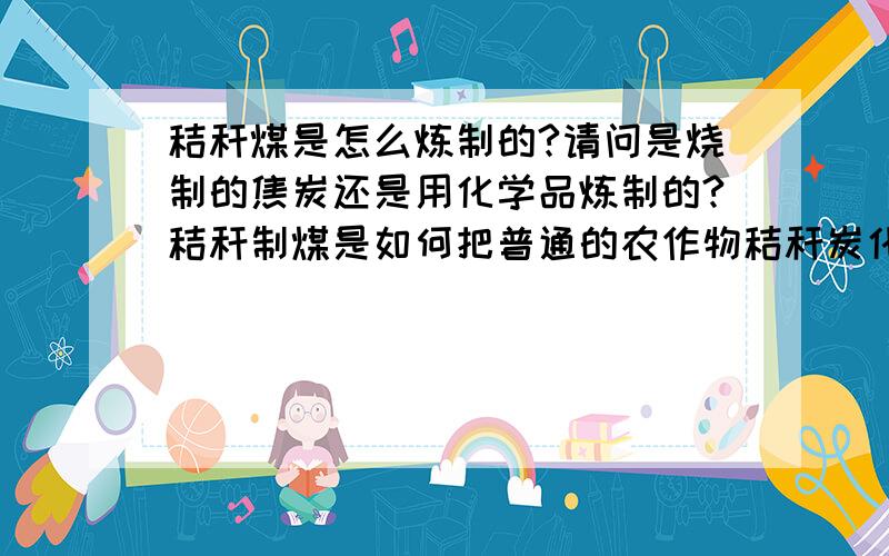 秸秆煤是怎么炼制的?请问是烧制的焦炭还是用化学品炼制的?秸秆制煤是如何把普通的农作物秸秆炭化成类似木炭的物质?