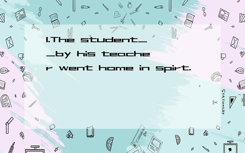 1.The student__by his teacher went home in spirt.