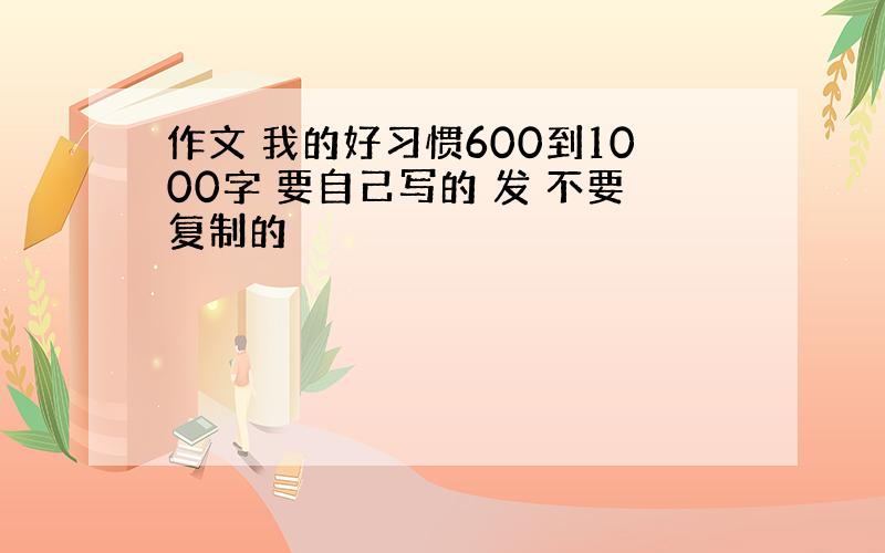 作文 我的好习惯600到1000字 要自己写的 发 不要复制的