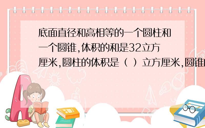 底面直径和高相等的一个圆柱和一个圆锥,体积的和是32立方厘米,圆柱的体积是（ ）立方厘米,圆锥的体积是