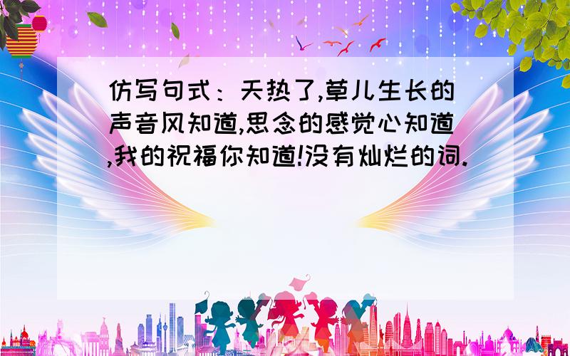 仿写句式：天热了,草儿生长的声音风知道,思念的感觉心知道,我的祝福你知道!没有灿烂的词.