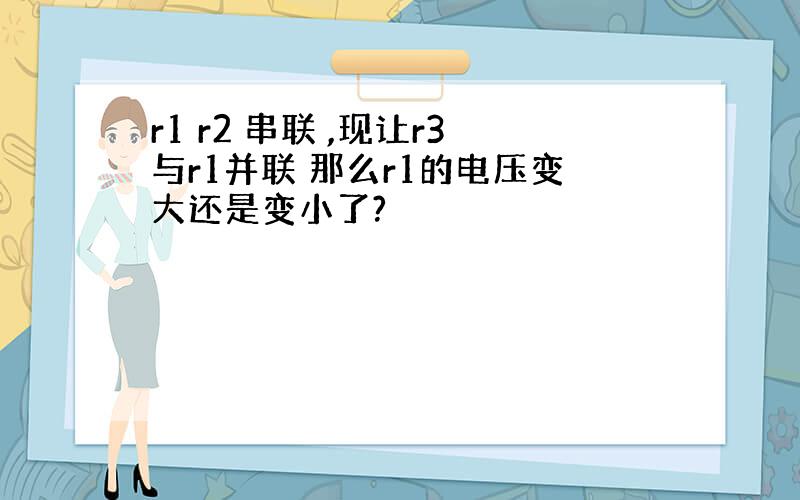 r1 r2 串联 ,现让r3与r1并联 那么r1的电压变大还是变小了?