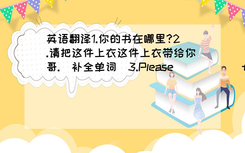 英语翻译1.你的书在哪里?2.请把这件上衣这件上衣带给你哥.（补全单词）3.Please _____ this coat