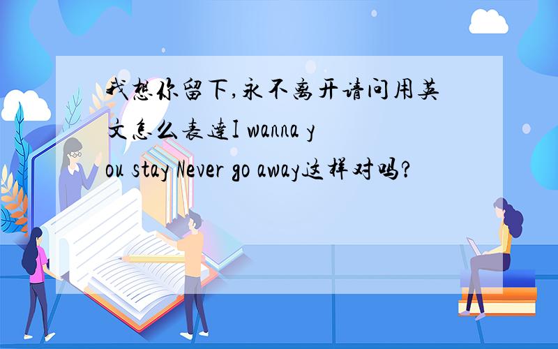 我想你留下,永不离开请问用英文怎么表达I wanna you stay Never go away这样对吗?