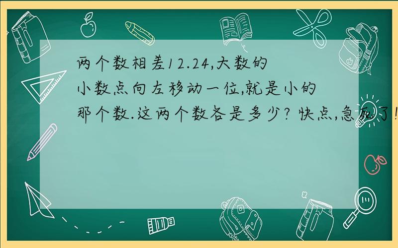 两个数相差12.24,大数的小数点向左移动一位,就是小的那个数.这两个数各是多少? 快点,急死了!