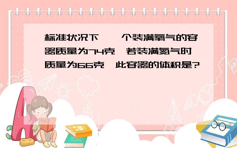 标准状况下,一个装满氧气的容器质量为74克,若装满氮气时质量为66克,此容器的体积是?