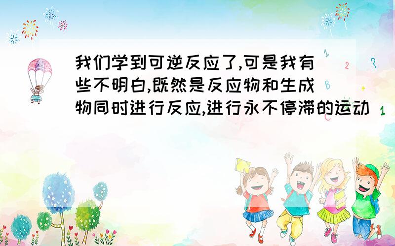 我们学到可逆反应了,可是我有些不明白,既然是反应物和生成物同时进行反应,进行永不停滞的运动