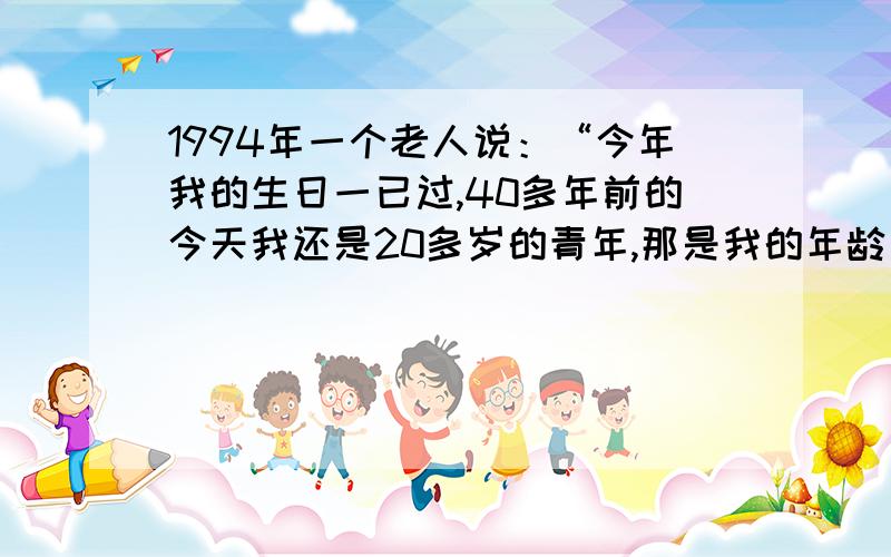 1994年一个老人说：“今年我的生日一已过,40多年前的今天我还是20多岁的青年,那是我的年龄刚好等于那年年份的四个数字