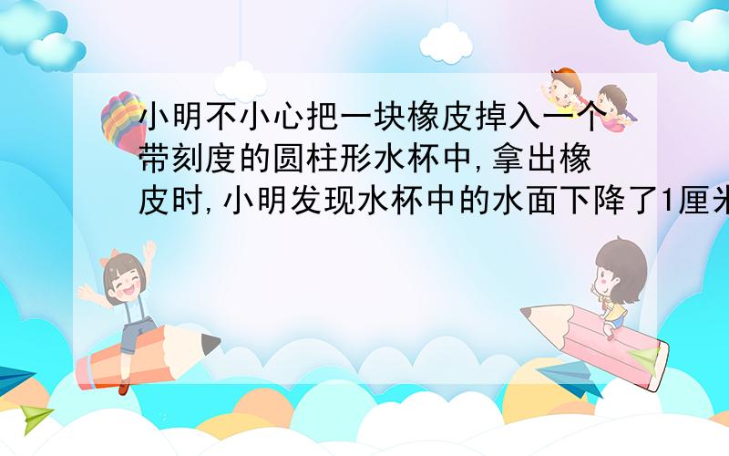 小明不小心把一块橡皮掉入一个带刻度的圆柱形水杯中,拿出橡皮时,小明发现水杯中的水面下降了1厘米,小明凉的水杯的直径是8厘