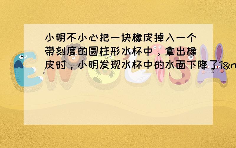 小明不小心把一块橡皮掉入一个带刻度的圆柱形水杯中，拿出橡皮时，小明发现水杯中的水面下降了1 cm．小明量得水杯