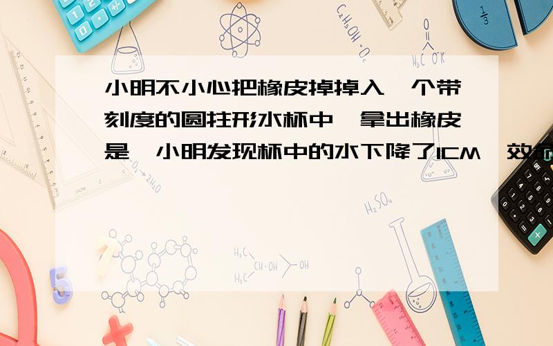 小明不小心把橡皮掉掉入一个带刻度的圆拄形水杯中,拿出橡皮是,小明发现杯中的水下降了1CM,效命量得水杯的直径为6CM,问