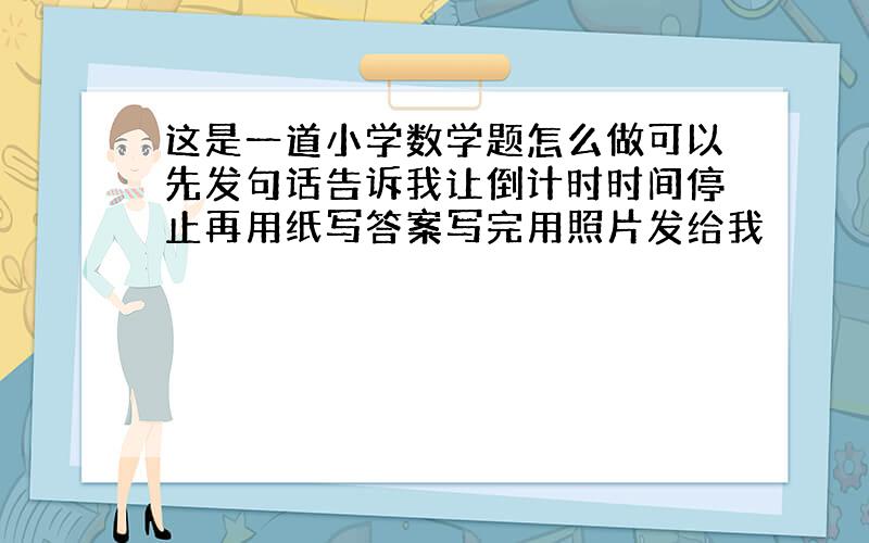 这是一道小学数学题怎么做可以先发句话告诉我让倒计时时间停止再用纸写答案写完用照片发给我