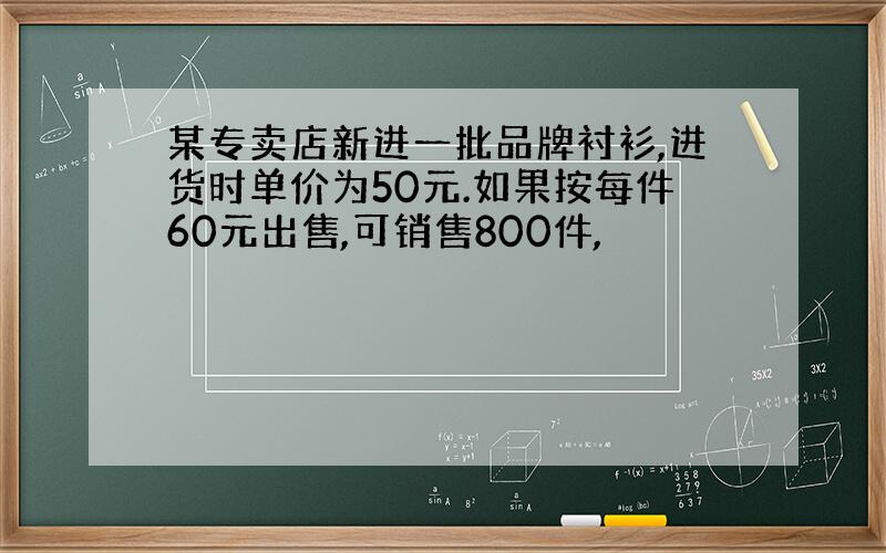 某专卖店新进一批品牌衬衫,进货时单价为50元.如果按每件60元出售,可销售800件,