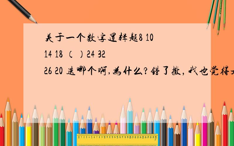 关于一个数字逻辑题8 10 14 18 （）24 32 26 20 选哪个啊,为什么?错了撒，我也觉得是24的