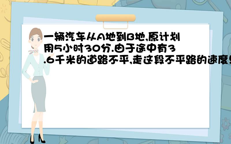 一辆汽车从A地到B地,原计划用5小时30分.由于途中有3.6千米的道路不平,走这段不平路的速度只相当原来的..