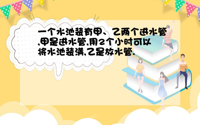 一个水池装有甲、乙两个进水管,甲是进水管,用2个小时可以将水池装满,乙是放水管.