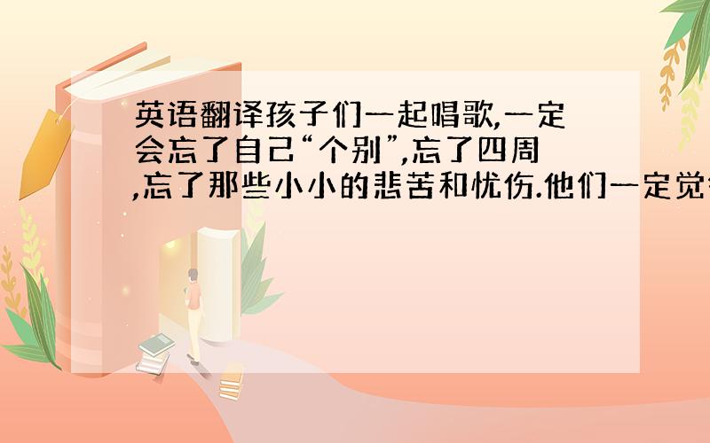 英语翻译孩子们一起唱歌,一定会忘了自己“个别”,忘了四周,忘了那些小小的悲苦和忧伤.他们一定觉得自己是在春天里,在草地上