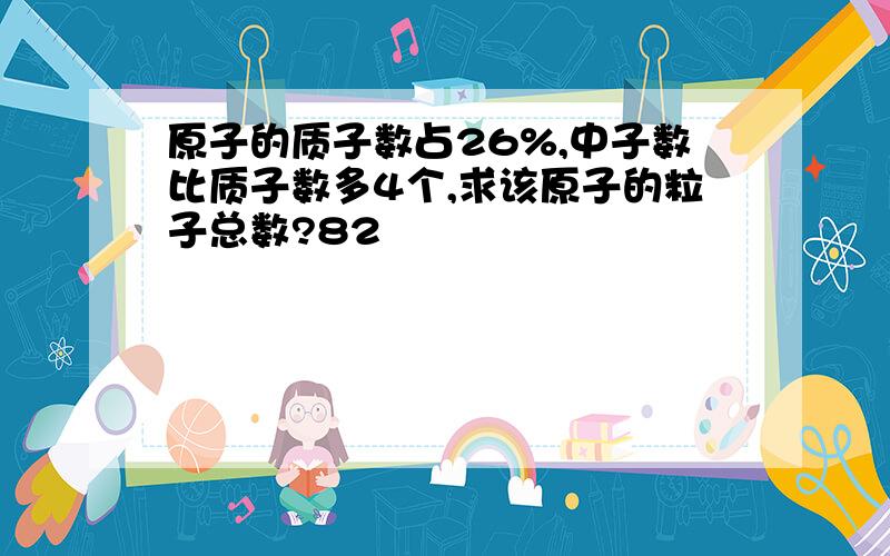 原子的质子数占26%,中子数比质子数多4个,求该原子的粒子总数?82