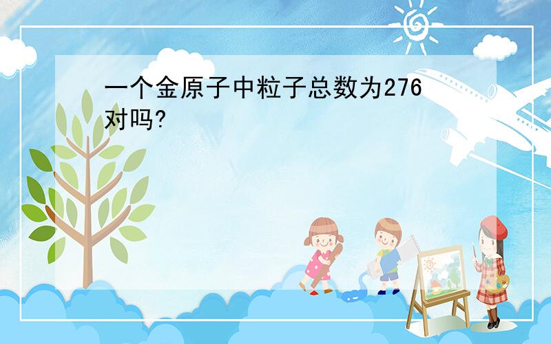 一个金原子中粒子总数为276对吗?