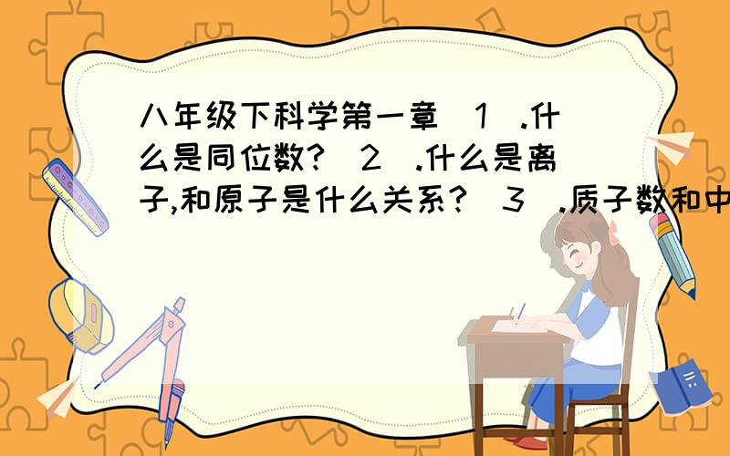 八年级下科学第一章（1）.什么是同位数?（2）.什么是离子,和原子是什么关系?（3）.质子数和中子数和原子和核外电子数之