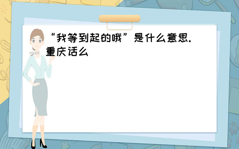 “我等到起的哦”是什么意思.重庆话么