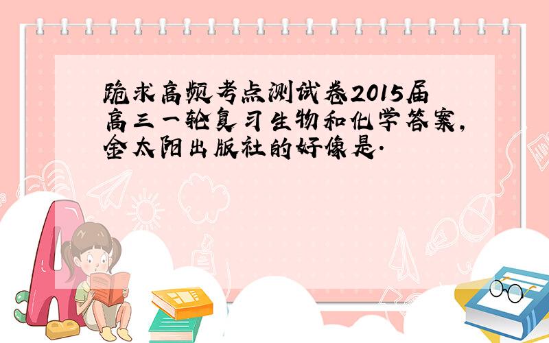 跪求高频考点测试卷2015届高三一轮复习生物和化学答案,金太阳出版社的好像是.