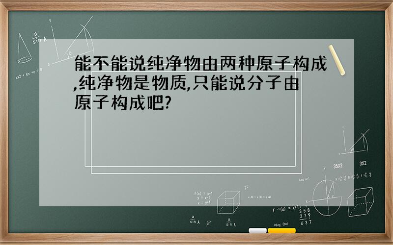 能不能说纯净物由两种原子构成,纯净物是物质,只能说分子由原子构成吧?