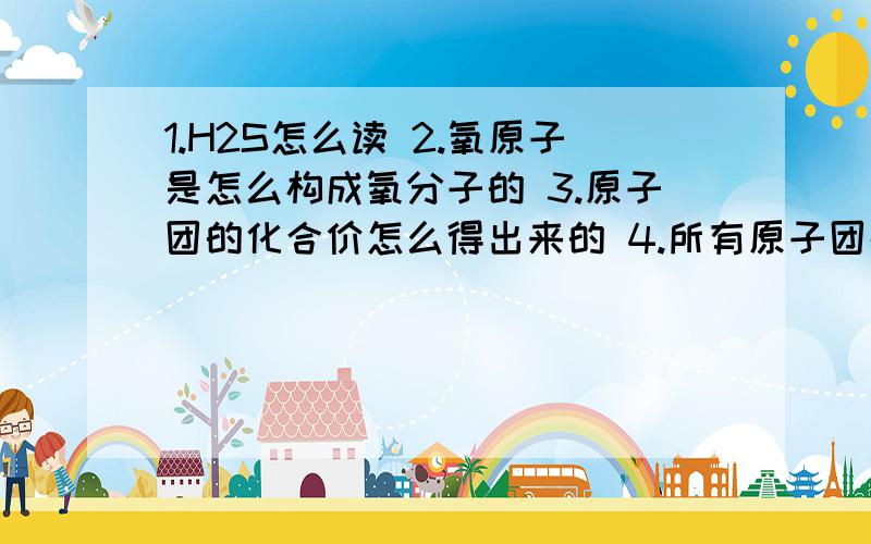 1.H2S怎么读 2.氧原子是怎么构成氧分子的 3.原子团的化合价怎么得出来的 4.所有原子团都显电性吗