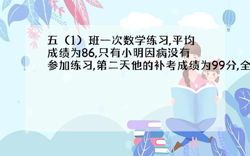 五（1）班一次数学练习,平均成绩为86,只有小明因病没有参加练习,第二天他的补考成绩为99分,全班平均分现在为86.问：